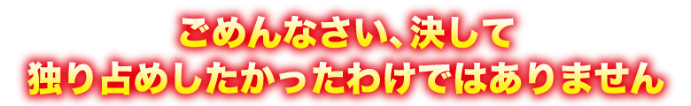 ごめんなさい、決して独り占めしたかったわけではありません