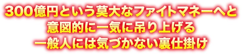 300億円という莫大なファイトマネーへと意図的に一気に吊り上げる一般人には気づかない裏仕掛け