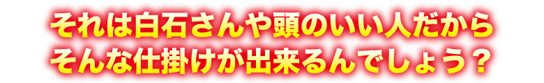 それは白石さんや頭のいい人だからそんな仕掛けが出来るんでしょう？