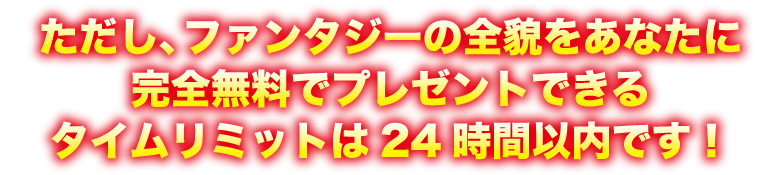 ただし、ファンタジーの全貌をあなたに完全無料でプレゼントできるタイムリミットは24時間以内です！