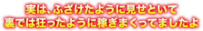 実は、ふざけたように見せといて裏では狂ったように稼ぎまくってましたよ