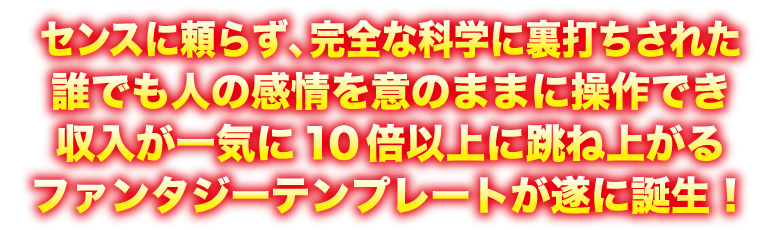 センスに寄らず、完全な科学に裏打ちされた誰でも人の感情を意のままに操作でき収入が一気に10倍以上に跳ね上がるファンタジーテンプレートが遂に誕生