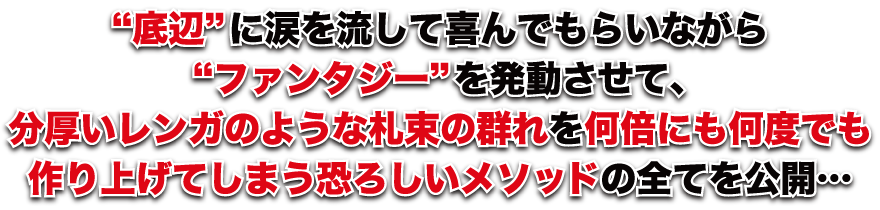 “底辺”に涙を流して喜んでもらいながら“ファンタジー”を発動させて、分厚いレンガのような札束の群れを何倍にも何度でも作り上げてしまう恐ろしいメソッドの全てを公開…